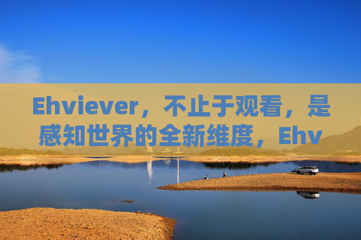 Ehviever,不止于观看,是感知世界的全新维度,Ehviever,超越观看,感知新维度 Ehviever,不止于观看,是感知世界的全新维度,Ehviever,超越观看,感知新维度