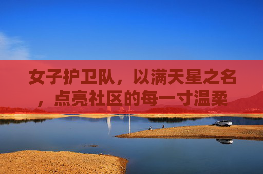 女子护卫队,以满天星之名,点亮社区的每一寸温柔 女子护卫队,以满天星之名,点亮社区的每一寸温柔