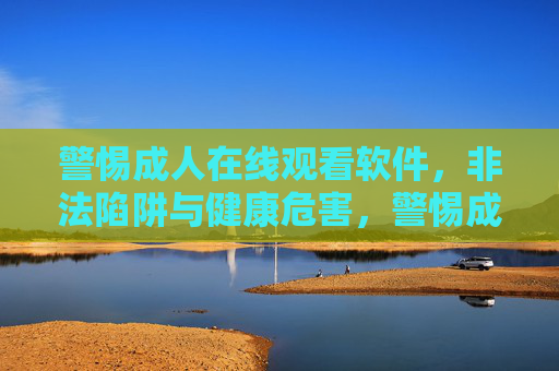 警惕成人在线观看软件,非法陷阱与健康危害,警惕成人在线观看软件,非法陷阱与健康危害 警惕成人在线观看软件,非法陷阱与健康危害,警惕成人在线观看软件,非法陷阱与健康危害