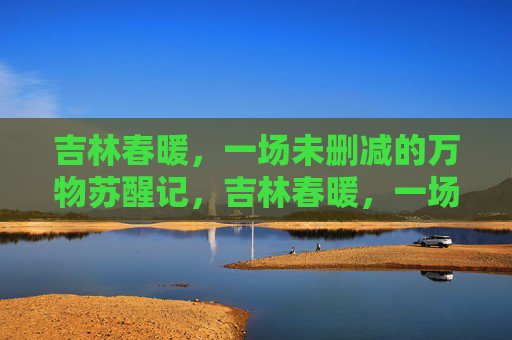 吉林春暖,一场未删减的万物苏醒记,吉林春暖,一场未删减的万物苏醒 吉林春暖,一场未删减的万物苏醒记,吉林春暖,一场未删减的万物苏醒
