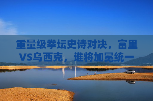 重量级拳坛史诗对决,富里VS乌西克,谁将加冕统一拳王?重量级史诗对决,富里VS乌西克,谁将加冕统一拳王? 重量级拳坛史诗对决,富里VS乌西克,谁将加冕统一拳王?重量级史诗对决,富里VS乌西克,谁将加冕统一拳王?