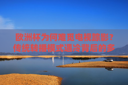 欧洲杯为何难觅电视踪影?传统转播模式遇冷背后的多重变革,欧洲杯难觅电视踪影,传统转播模式遇冷背后的变革 欧洲杯为何难觅电视踪影?传统转播模式遇冷背后的多重变革,欧洲杯难觅电视踪影,传统转播模式遇冷背后的变革