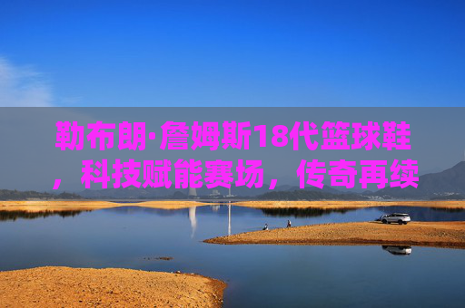 勒布朗·詹姆斯18代篮球鞋,科技赋能赛场,传奇再续新篇,勒布朗·詹姆斯18代,科技赋能,传奇再续 勒布朗·詹姆斯18代篮球鞋,科技赋能赛场,传奇再续新篇,勒布朗·詹姆斯18代,科技赋能,传奇再续