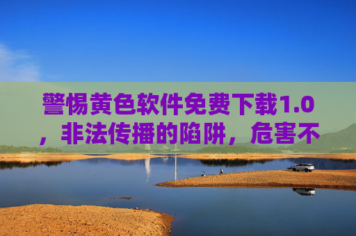警惕黄色软件免费下载1.0,非法传播的陷阱,危害不容忽视,警惕黄色软件免费下载1.0非法传播陷阱,危害不容忽视 警惕黄色软件免费下载1.0,非法传播的陷阱,危害不容忽视,警惕黄色软件免费下载1.0非法传播陷阱,危害不容忽视