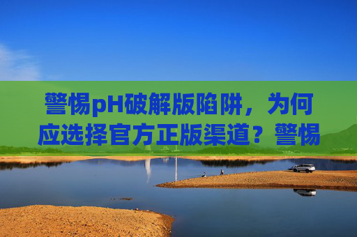 警惕pH破解版陷阱,为何应选择官方正版渠道?警惕pH破解版陷阱,官方正版渠道是首选 警惕pH破解版陷阱,为何应选择官方正版渠道?警惕pH破解版陷阱,官方正版渠道是首选