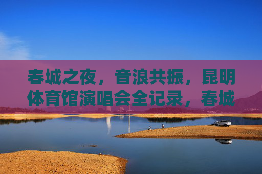 春城之夜,音浪共振,昆明体育馆演唱会全记录,春城音浪共振夜,昆明体育馆演唱会全记录 春城之夜,音浪共振,昆明体育馆演唱会全记录,春城音浪共振夜,昆明体育馆演唱会全记录
