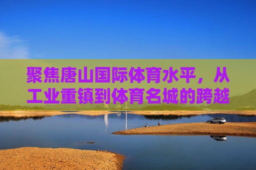 聚焦唐山国际体育水平,从工业重镇到体育名城的跨越之路 聚焦唐山国际体育水平,从工业重镇到体育名城的跨越之路