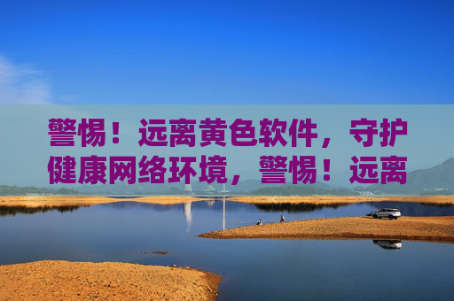 警惕！远离黄色软件，守护健康网络环境，警惕！远离黄色软件，守护健康网络环境