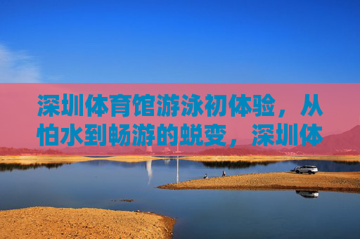 深圳体育馆游泳初体验,从怕水到畅游的蜕变,深圳体育馆游泳初体验,从怕水到畅游的蜕变 深圳体育馆游泳初体验,从怕水到畅游的蜕变,深圳体育馆游泳初体验,从怕水到畅游的蜕变