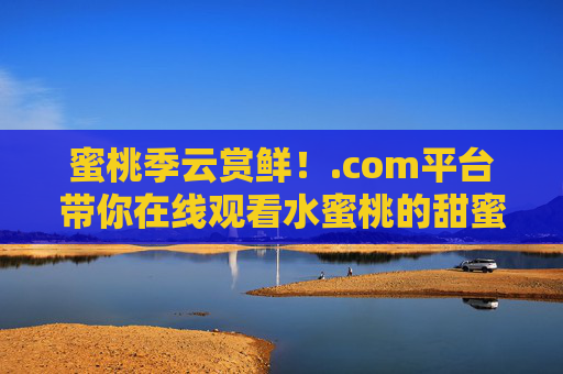 蜜桃季云赏鲜!.com平台带你在线观看水蜜桃的甜蜜诞生记,蜜桃季云赏鲜,水蜜桃甜蜜诞生记 蜜桃季云赏鲜!.com平台带你在线观看水蜜桃的甜蜜诞生记,蜜桃季云赏鲜,水蜜桃甜蜜诞生记
