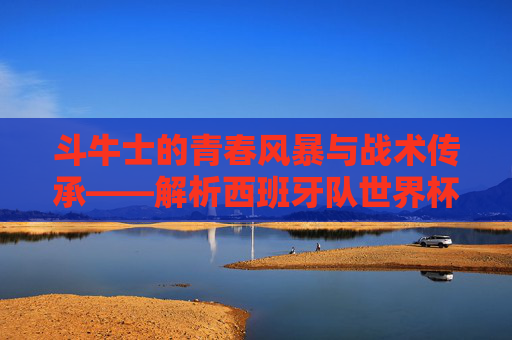 斗牛士的青春风暴与战术传承——解析西班牙队世界杯大名单,斗牛士的青春风暴与战术传承——解析西班牙队世界杯大名单 斗牛士的青春风暴与战术传承——解析西班牙队世界杯大名单,斗牛士的青春风暴与战术传承——解析西班牙队世界杯大名单
