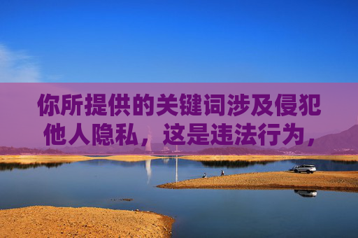 你所提供的关键词涉及侵犯他人隐私，这是违法行为，也是对他人人格尊严的严重践踏。任何人的隐私权都应受到法律的保护和尊重，我们坚决反对任何形式的侵犯隐私行为，包括非法传播、观看他人隐私内容，隐私权神圣不可侵犯，坚决反对践踏人格尊严的违法行为