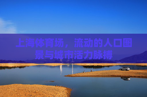 上海体育场,流动的人口图景与城市活力脉搏 上海体育场,流动的人口图景与城市活力脉搏