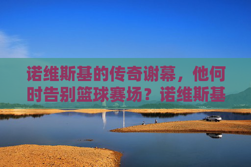 诺维斯基的传奇谢幕,他何时告别篮球赛场?诺维斯基传奇谢幕,何时告别篮球赛场? 诺维斯基的传奇谢幕,他何时告别篮球赛场?诺维斯基传奇谢幕,何时告别篮球赛场?