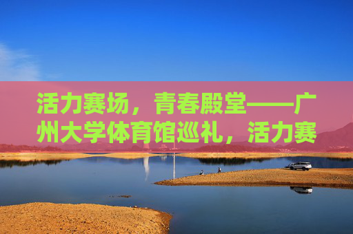 活力赛场,青春殿堂——广州大学体育馆巡礼,活力赛场,青春殿堂——广州大学体育馆巡礼 活力赛场,青春殿堂——广州大学体育馆巡礼,活力赛场,青春殿堂——广州大学体育馆巡礼