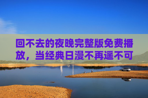 回不去的夜晚完整版免费播放,当经典日漫不再遥不可及,我们如何拥抱那份回不去的感动?回不去的夜晚,经典日漫免费播放,触手可及的感动 回不去的夜晚完整版免费播放,当经典日漫不再遥不可及,我们如何拥抱那份回不去的感动?回不去的夜晚,经典日漫免费播放,触手可及的感动