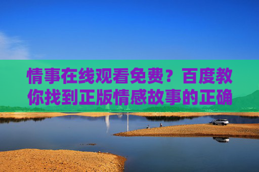 情事在线观看免费?百度教你找到正版情感故事的正确打开方式,百度教你找到正版情事的正确打开方式 情事在线观看免费?百度教你找到正版情感故事的正确打开方式,百度教你找到正版情事的正确打开方式