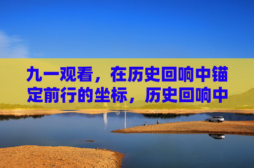 九一观看,在历史回响中锚定前行的坐标,历史回响中锚定前行坐标 九一观看,在历史回响中锚定前行的坐标,历史回响中锚定前行坐标