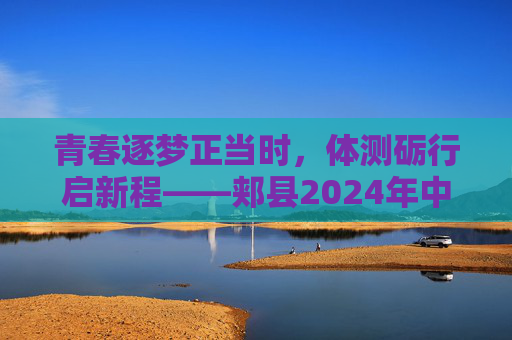 青春逐梦正当时，体测砺行启新程——郏县2024年中招体育科目考试纪实，青春逐梦体测砺行——郏县2024年中招体育考试纪实