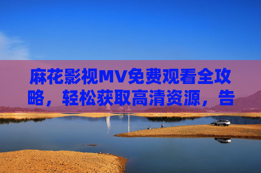 麻花影视MV免费观看全攻略，轻松获取高清资源，告别付费烦恼，麻花影视MV免费高清观看全攻略，告别付费烦恼，轻松获取资源