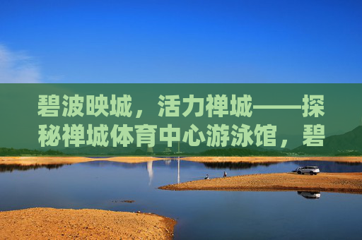 碧波映城，活力禅城——探秘禅城体育中心游泳馆，碧波映城，活力禅城——禅城体育中心游泳馆