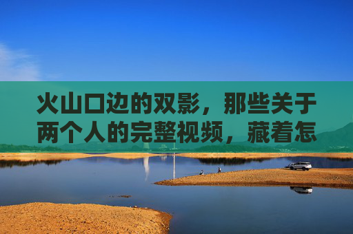 火山口边的双影,那些关于两个人的完整视频,藏着怎样的生命叙事?火山口边的双影,两个人的生命叙事 火山口边的双影,那些关于两个人的完整视频,藏着怎样的生命叙事?火山口边的双影,两个人的生命叙事