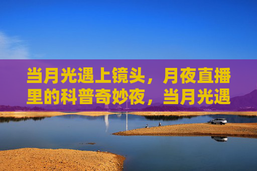 当月光遇上镜头，月夜直播里的科普奇妙夜，当月光遇上镜头，科普奇妙夜直播