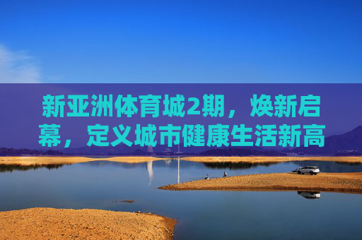 新亚洲体育城2期，焕新启幕，定义城市健康生活新高度，新亚洲体育城2期焕新启幕 定义城市健康生活新高度