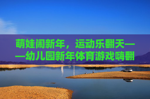 萌娃闹新年，运动乐翻天——幼儿园新年体育游戏嗨翻天，萌娃闹新年，运动乐翻天