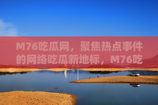 M76吃瓜网,聚焦热点事件的网络吃瓜新地标,M76吃瓜网,网络吃瓜新地标 M76吃瓜网,聚焦热点事件的网络吃瓜新地标,M76吃瓜网,网络吃瓜新地标