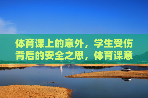 体育课上的意外,学生受伤背后的安全之思,体育课意外受伤,学生安全之思 体育课上的意外,学生受伤背后的安全之思,体育课意外受伤,学生安全之思