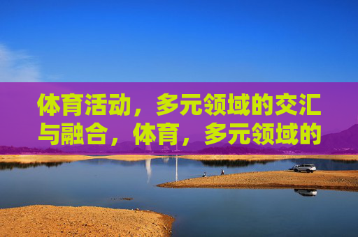 体育活动,多元领域的交汇与融合,体育,多元领域的跨界融合 体育活动,多元领域的交汇与融合,体育,多元领域的跨界融合