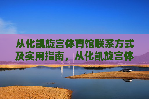 从化凯旋宫体育馆联系方式及实用指南，从化凯旋宫体育馆联系方式及实用指南