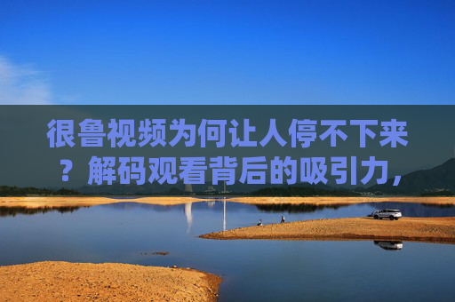 很鲁视频为何让人停不下来?解码观看背后的吸引力,很鲁视频为何让人欲罢不能?吸引力解码 很鲁视频为何让人停不下来?解码观看背后的吸引力,很鲁视频为何让人欲罢不能?吸引力解码