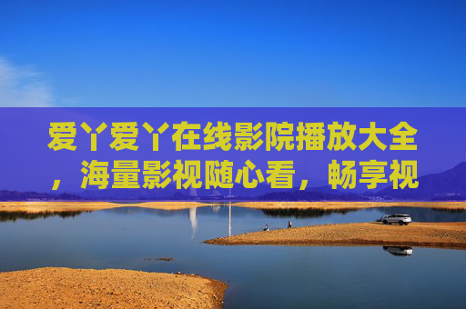爱丫爱丫在线影院播放大全,海量影视随心看,畅享视听新体验,爱丫爱丫在线影院,海量影视随心看,畅享视听新体验 爱丫爱丫在线影院播放大全,海量影视随心看,畅享视听新体验,爱丫爱丫在线影院,海量影视随心看,畅享视听新体验