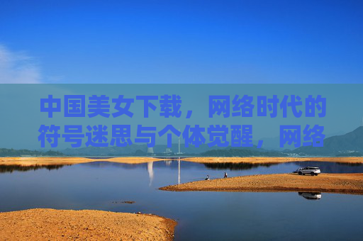 中国美女下载,网络时代的符号迷思与个体觉醒,网络时代的中国美女,符号迷思与个体觉醒 中国美女下载,网络时代的符号迷思与个体觉醒,网络时代的中国美女,符号迷思与个体觉醒