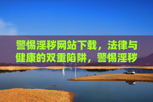 警惕淫秽网站下载，法律与健康的双重陷阱，警惕淫秽网站下载，法律与健康双重陷阱