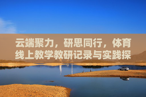 云端聚力，研思同行，体育线上教学教研记录与实践探索，云端聚力，研思同行，体育线上教学教研实践探索