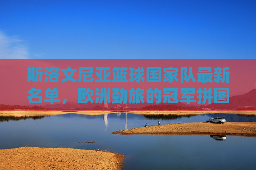 斯洛文尼亚篮球国家队最新名单，欧洲劲旅的冠军拼图解析，斯洛文尼亚男篮最新名单，欧洲劲旅冠军拼图解析