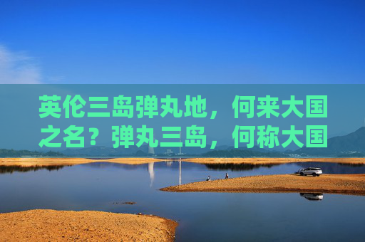 英伦三岛弹丸地,何来大国之名?弹丸三岛,何称大国? 英伦三岛弹丸地,何来大国之名?弹丸三岛,何称大国?