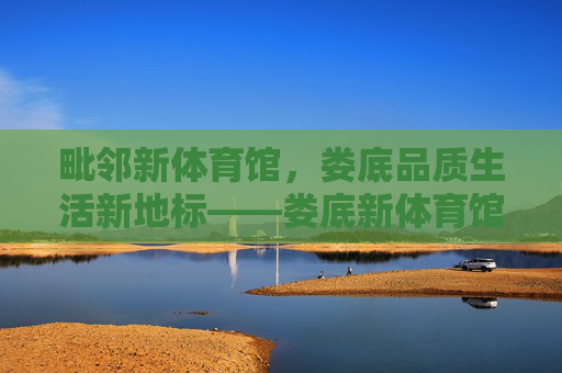 毗邻新体育馆,娄底品质生活新地标——娄底新体育馆楼盘解析,娄底品质生活新地标,毗邻新体育馆楼盘解析 毗邻新体育馆,娄底品质生活新地标——娄底新体育馆楼盘解析,娄底品质生活新地标,毗邻新体育馆楼盘解析