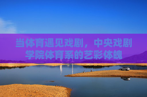 当体育遇见戏剧,中央戏剧学院体育系的艺彩体魄 当体育遇见戏剧,中央戏剧学院体育系的艺彩体魄