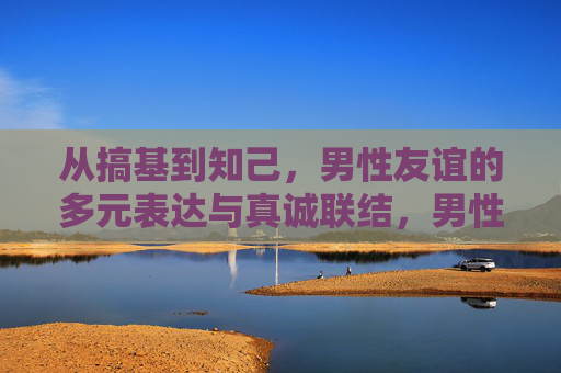 从搞基到知己,男性友谊的多元表达与真诚联结,男性友谊,多元表达与真诚联结 从搞基到知己,男性友谊的多元表达与真诚联结,男性友谊,多元表达与真诚联结