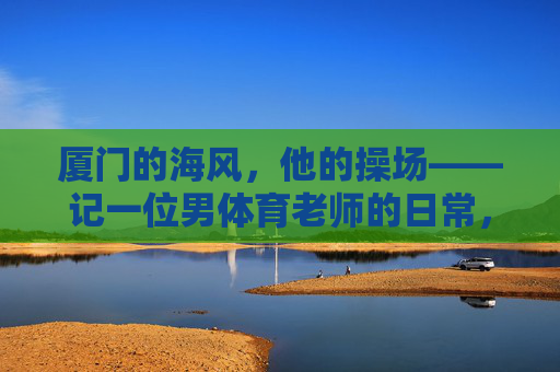 厦门的海风,他的操场——记一位男体育老师的日常,厦门海风,他的操场日常 厦门的海风,他的操场——记一位男体育老师的日常,厦门海风,他的操场日常