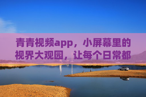 青青视频app,小屏幕里的视界大观园,让每个日常都有光,青青视频,小屏幕里的日常视界大观园 青青视频app,小屏幕里的视界大观园,让每个日常都有光,青青视频,小屏幕里的日常视界大观园