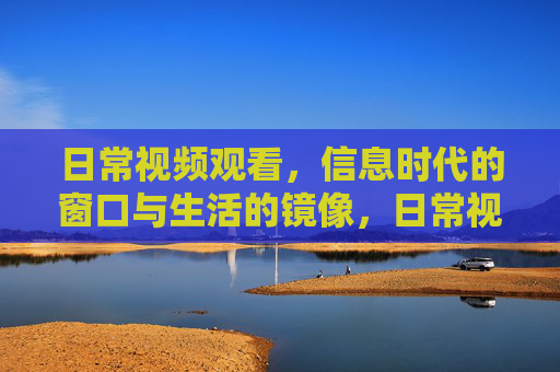 日常视频观看,信息时代的窗口与生活的镜像,日常视频,信息时代的窗口与生活镜像 日常视频观看,信息时代的窗口与生活的镜像,日常视频,信息时代的窗口与生活镜像