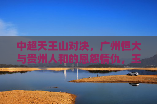 中超天王山对决,广州恒大与贵州人和的恩怨情仇,王朝起点与挑战者荣光,中超天王山恩怨对决,恒大王朝起点与人和挑战者荣光 中超天王山对决,广州恒大与贵州人和的恩怨情仇,王朝起点与挑战者荣光,中超天王山恩怨对决,恒大王朝起点与人和挑战者荣光