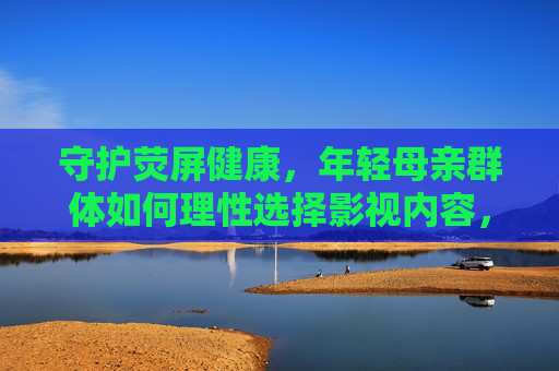 守护荧屏健康,年轻母亲群体如何理性选择影视内容,年轻母亲理性选择影视内容,守护荧屏健康 守护荧屏健康,年轻母亲群体如何理性选择影视内容,年轻母亲理性选择影视内容,守护荧屏健康