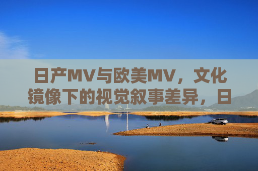 日产MV与欧美MV，文化镜像下的视觉叙事差异，日产与欧美MV，文化镜像下的视觉叙事差异