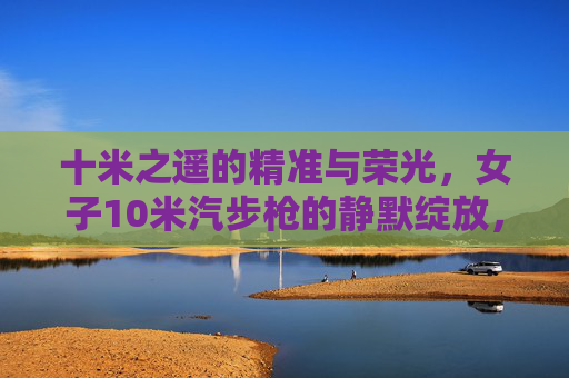 十米之遥的精准与荣光,女子10米汽步枪的静默绽放,女子10米汽步枪,十米静默精准绽荣光 十米之遥的精准与荣光,女子10米汽步枪的静默绽放,女子10米汽步枪,十米静默精准绽荣光